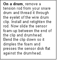 Text Box: On a drum, remove a tension rod from your snare drum and thread it through the eyelet of the wire drum clip. Install and retighten the rod. Now slide the sensor foam-up between the end of the clip and drumhead.  Bend the clip down so it dimples the foam and presses the sensor disk flat against the drumhead.